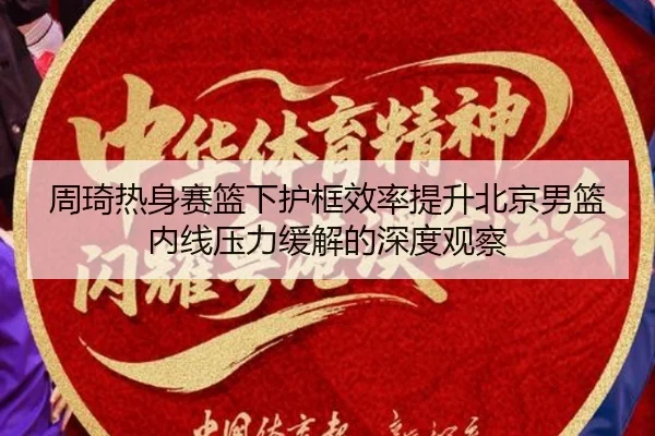 周琦热身赛篮下护框效率提升北京男篮内线压力缓解的深度观察 - kaiyun